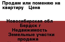 Продам или поменяю на квартиру › Цена ­ 2 000 000 - Новосибирская обл., Бердск г. Недвижимость » Земельные участки продажа   . Новосибирская обл.